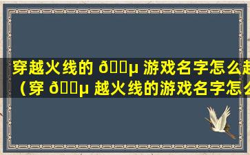 穿越火线的 🐵 游戏名字怎么起（穿 🐵 越火线的游戏名字怎么起好听）